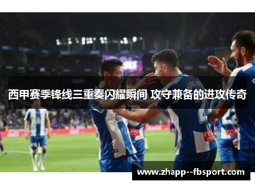 西甲赛季锋线三重奏闪耀瞬间 攻守兼备的进攻传奇