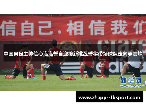 中国男足主帅信心满满誓言迎接新挑战誓将带领球队走向更高峰 中国男足主帅信心满满誓言迎接新挑战誓将带领球队走向更高峰